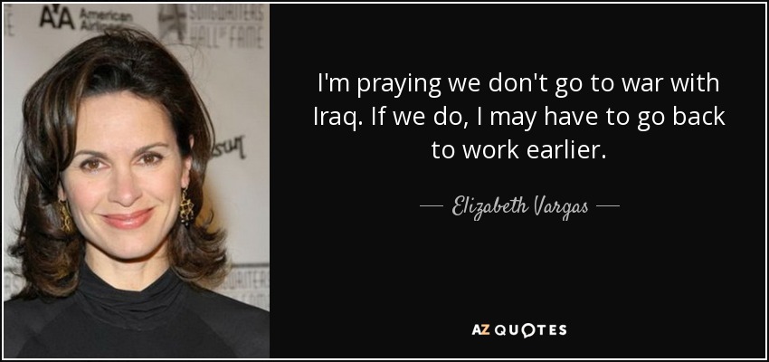 I'm praying we don't go to war with Iraq. If we do, I may have to go back to work earlier. - Elizabeth Vargas
