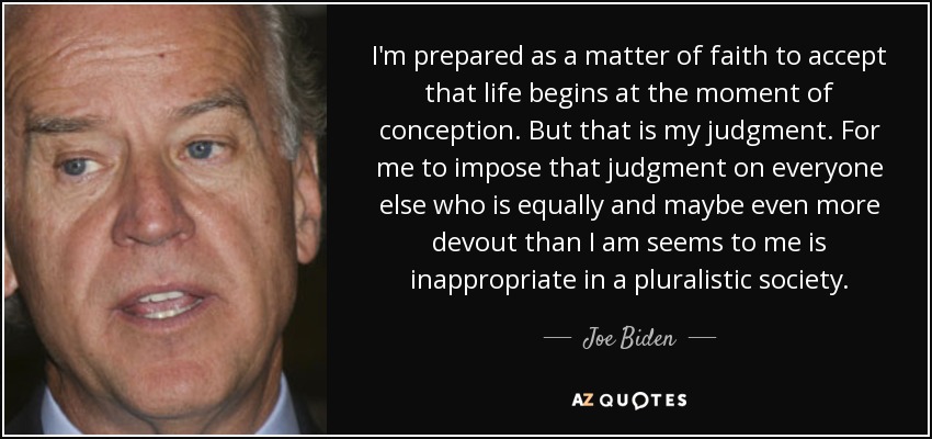 I'm prepared as a matter of faith to accept that life begins at the moment of conception. But that is my judgment. For me to impose that judgment on everyone else who is equally and maybe even more devout than I am seems to me is inappropriate in a pluralistic society. - Joe Biden