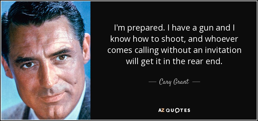 I'm prepared. I have a gun and I know how to shoot, and whoever comes calling without an invitation will get it in the rear end. - Cary Grant