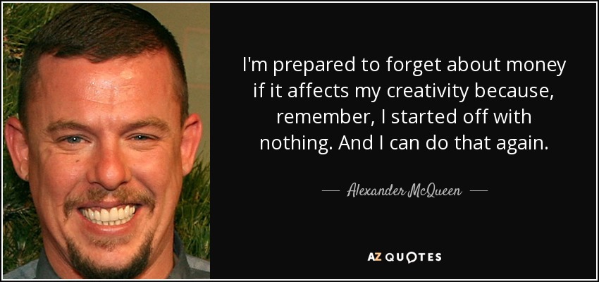 I'm prepared to forget about money if it affects my creativity because, remember, I started off with nothing. And I can do that again. - Alexander McQueen