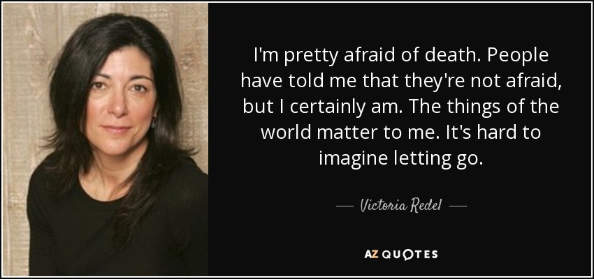 I'm pretty afraid of death. People have told me that they're not afraid, but I certainly am. The things of the world matter to me. It's hard to imagine letting go. - Victoria Redel
