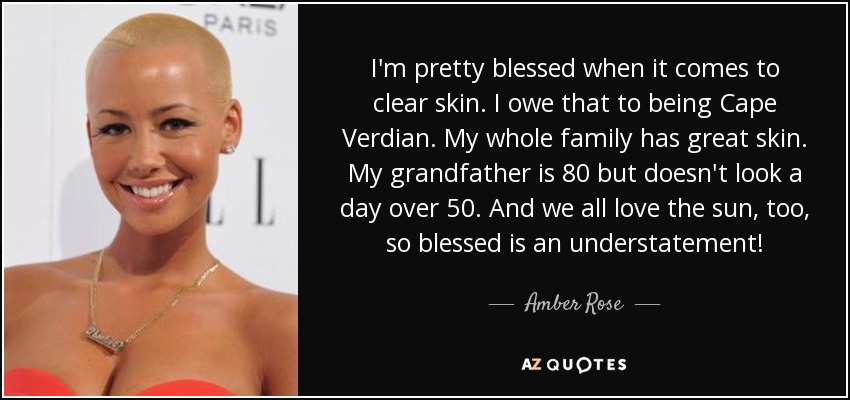 I'm pretty blessed when it comes to clear skin. I owe that to being Cape Verdian. My whole family has great skin. My grandfather is 80 but doesn't look a day over 50. And we all love the sun, too, so blessed is an understatement! - Amber Rose