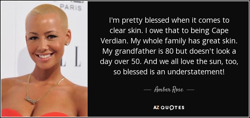 I'm pretty blessed when it comes to clear skin. I owe that to being Cape Verdian. My whole family has great skin. My grandfather is 80 but doesn't look a day over 50. And we all love the sun, too, so blessed is an understatement! - Amber Rose