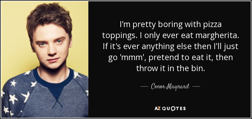 I'm pretty boring with pizza toppings. I only ever eat margherita. If it's ever anything else then I'll just go 'mmm', pretend to eat it, then throw it in the bin. - Conor Maynard