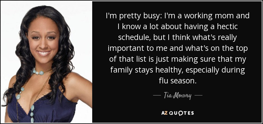 I'm pretty busy: I'm a working mom and I know a lot about having a hectic schedule, but I think what's really important to me and what's on the top of that list is just making sure that my family stays healthy, especially during flu season. - Tia Mowry