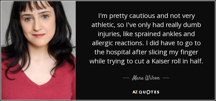 I'm pretty cautious and not very athletic, so I've only had really dumb injuries, like sprained ankles and allergic reactions. I did have to go to the hospital after slicing my finger while trying to cut a Kaiser roll in half. - Mara Wilson