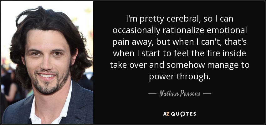 I'm pretty cerebral, so I can occasionally rationalize emotional pain away, but when I can't, that's when I start to feel the fire inside take over and somehow manage to power through. - Nathan Parsons