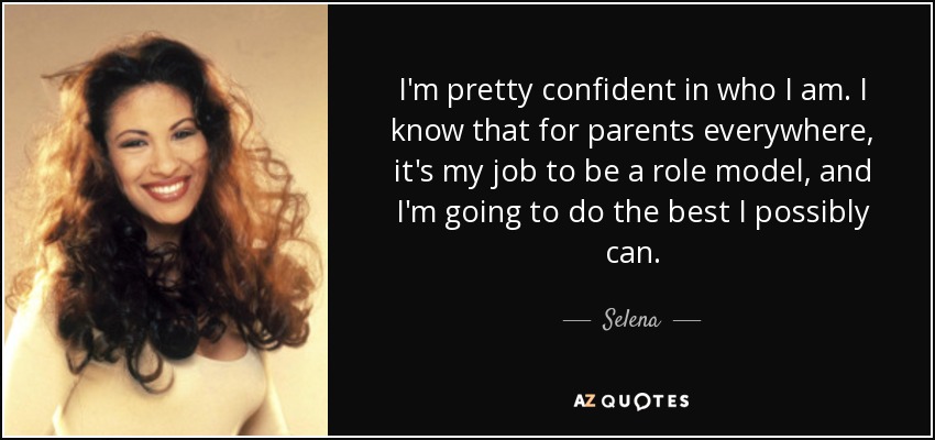 I'm pretty confident in who I am. I know that for parents everywhere, it's my job to be a role model, and I'm going to do the best I possibly can. - Selena