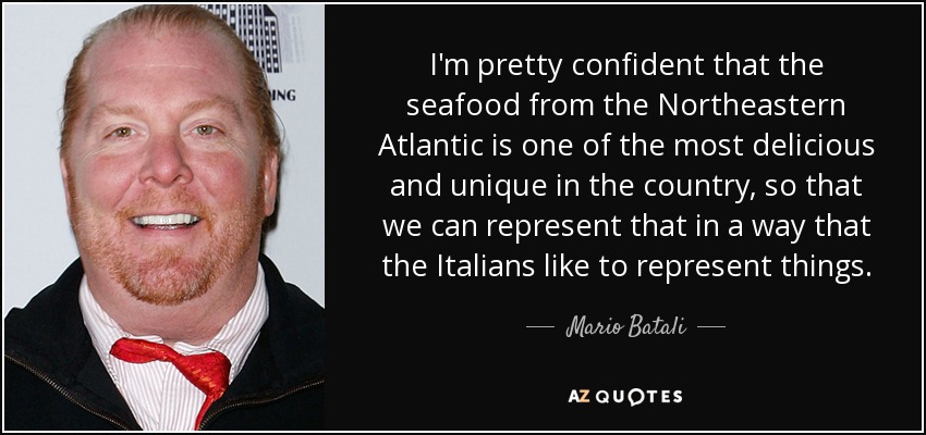 I'm pretty confident that the seafood from the Northeastern Atlantic is one of the most delicious and unique in the country, so that we can represent that in a way that the Italians like to represent things. - Mario Batali