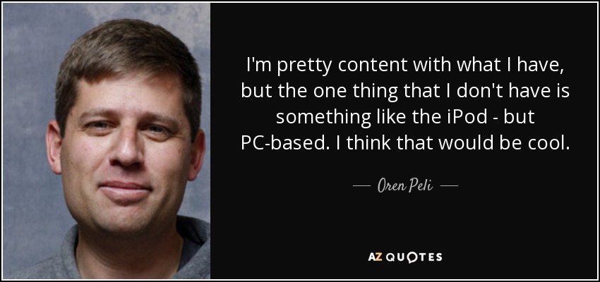 I'm pretty content with what I have, but the one thing that I don't have is something like the iPod - but PC-based. I think that would be cool. - Oren Peli