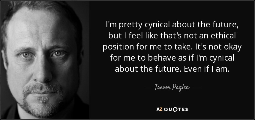 I'm pretty cynical about the future, but I feel like that's not an ethical position for me to take. It's not okay for me to behave as if I'm cynical about the future. Even if I am. - Trevor Paglen