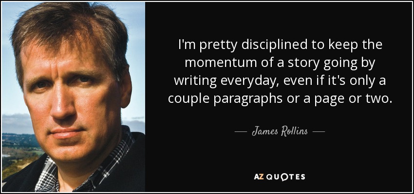 I'm pretty disciplined to keep the momentum of a story going by writing everyday, even if it's only a couple paragraphs or a page or two. - James Rollins