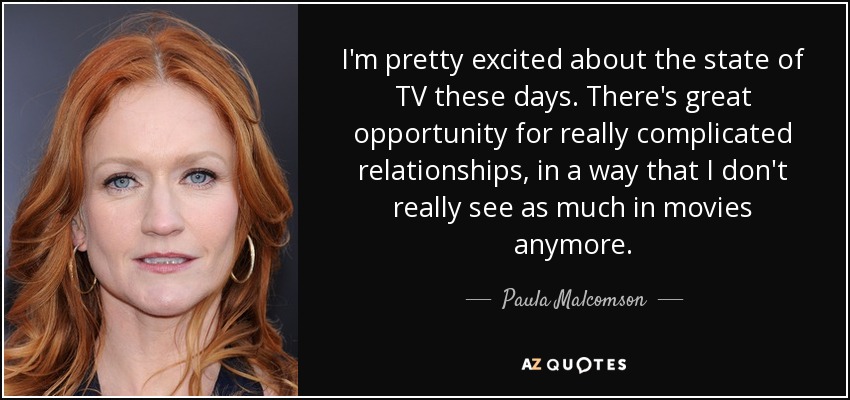 I'm pretty excited about the state of TV these days. There's great opportunity for really complicated relationships, in a way that I don't really see as much in movies anymore. - Paula Malcomson