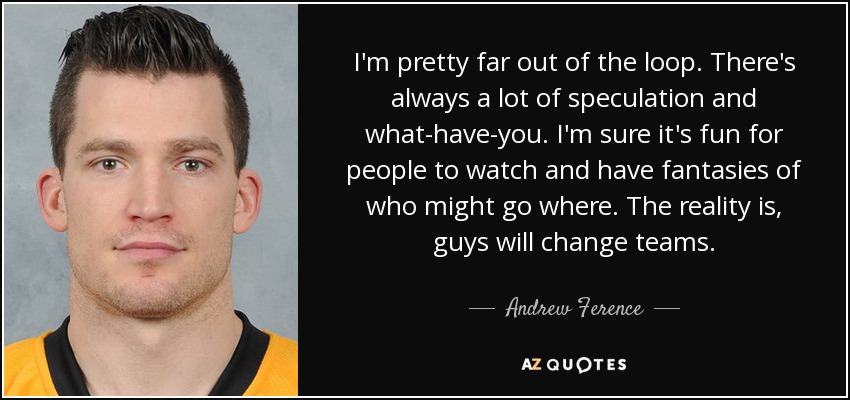 I'm pretty far out of the loop. There's always a lot of speculation and what-have-you. I'm sure it's fun for people to watch and have fantasies of who might go where. The reality is, guys will change teams. - Andrew Ference