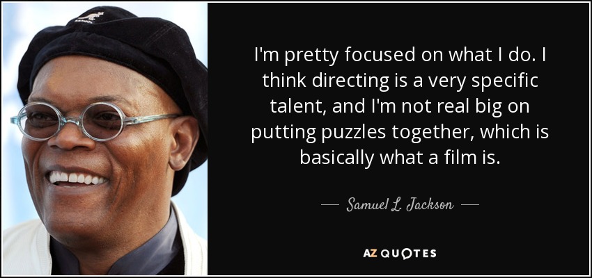 I'm pretty focused on what I do. I think directing is a very specific talent, and I'm not real big on putting puzzles together, which is basically what a film is. - Samuel L. Jackson