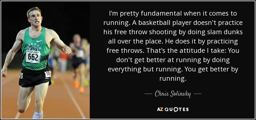 I'm pretty fundamental when it comes to running. A basketball player doesn't practice his free throw shooting by doing slam dunks all over the place. He does it by practicing free throws. That's the attitude I take: You don't get better at running by doing everything but running. You get better by running. - Chris Solinsky