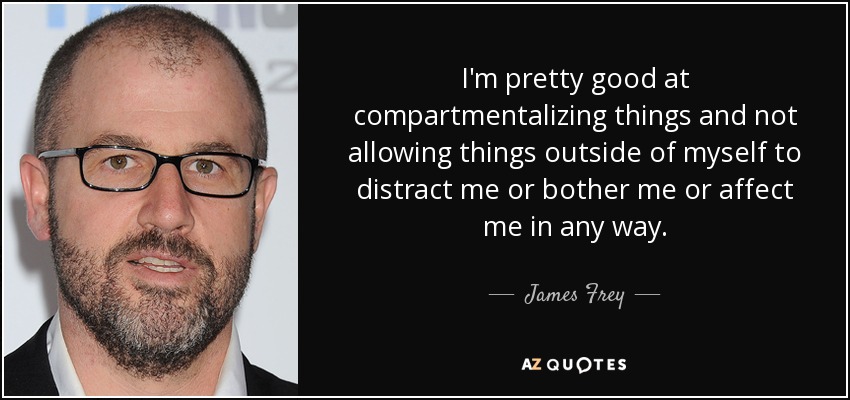 I'm pretty good at compartmentalizing things and not allowing things outside of myself to distract me or bother me or affect me in any way. - James Frey
