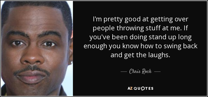 I'm pretty good at getting over people throwing stuff at me. If you've been doing stand up long enough you know how to swing back and get the laughs. - Chris Rock
