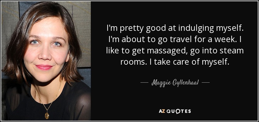 I'm pretty good at indulging myself. I'm about to go travel for a week. I like to get massaged, go into steam rooms. I take care of myself. - Maggie Gyllenhaal