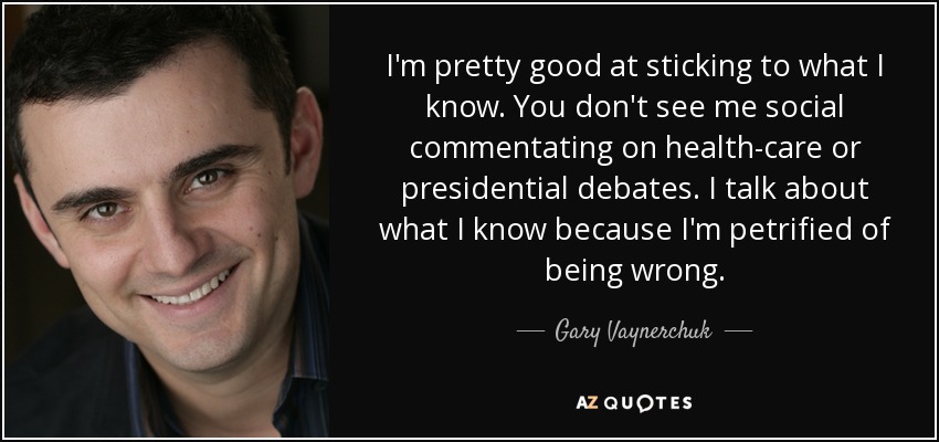 I'm pretty good at sticking to what I know. You don't see me social commentating on health-care or presidential debates. I talk about what I know because I'm petrified of being wrong. - Gary Vaynerchuk