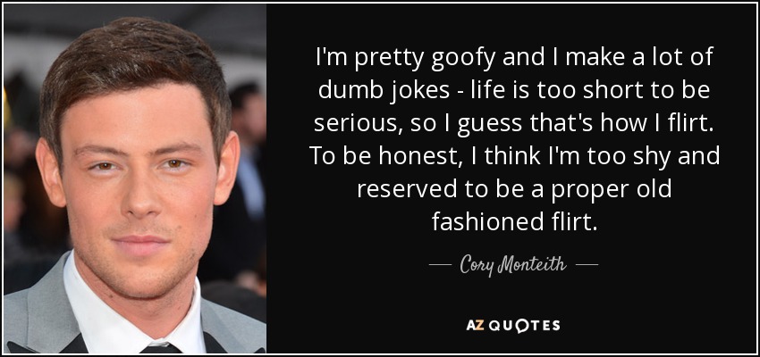 I'm pretty goofy and I make a lot of dumb jokes - life is too short to be serious, so I guess that's how I flirt. To be honest, I think I'm too shy and reserved to be a proper old fashioned flirt. - Cory Monteith