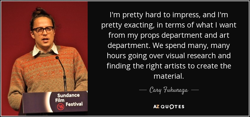 I'm pretty hard to impress, and I'm pretty exacting, in terms of what I want from my props department and art department. We spend many, many hours going over visual research and finding the right artists to create the material. - Cary Fukunaga