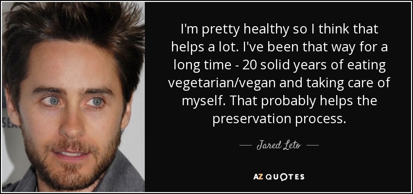 I'm pretty healthy so I think that helps a lot. I've been that way for a long time - 20 solid years of eating vegetarian/vegan and taking care of myself. That probably helps the preservation process. - Jared Leto