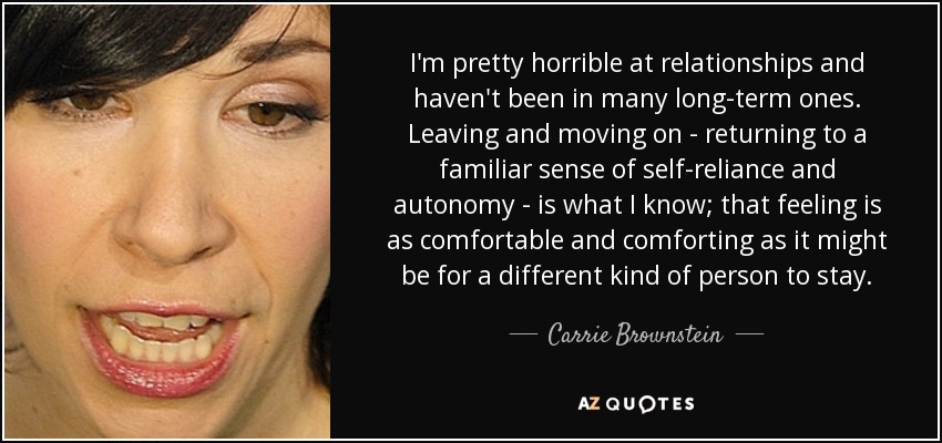 I'm pretty horrible at relationships and haven't been in many long-term ones. Leaving and moving on - returning to a familiar sense of self-reliance and autonomy - is what I know; that feeling is as comfortable and comforting as it might be for a different kind of person to stay. - Carrie Brownstein