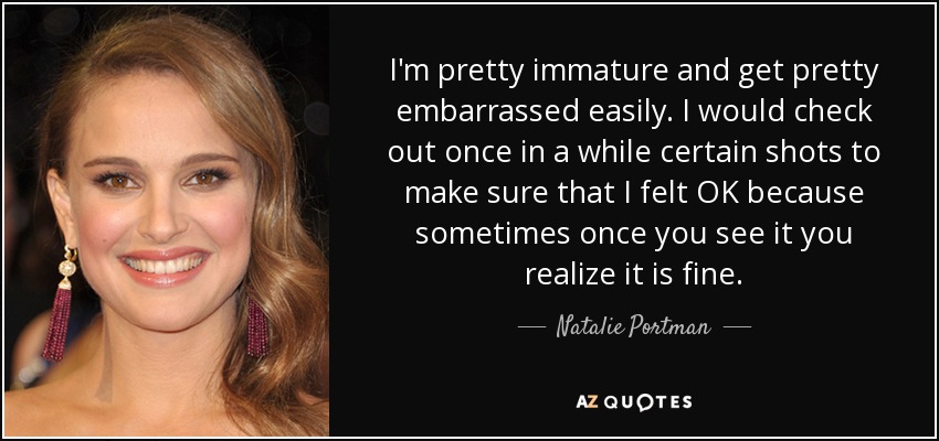 I'm pretty immature and get pretty embarrassed easily. I would check out once in a while certain shots to make sure that I felt OK because sometimes once you see it you realize it is fine. - Natalie Portman