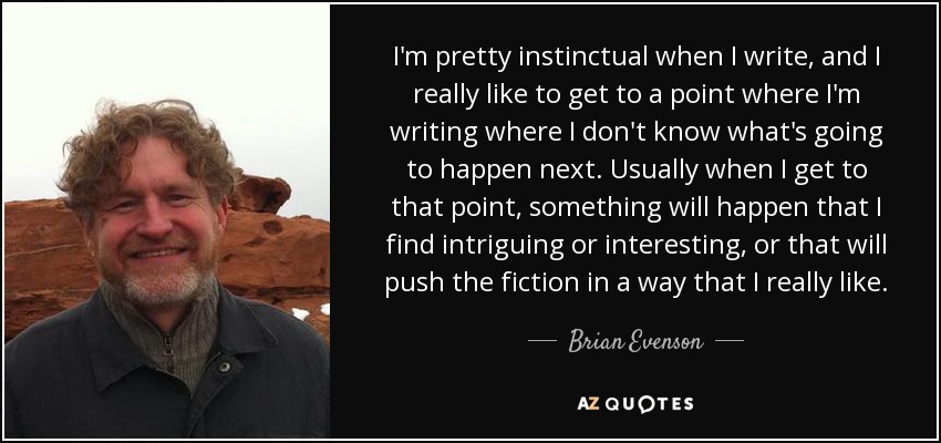 I'm pretty instinctual when I write, and I really like to get to a point where I'm writing where I don't know what's going to happen next. Usually when I get to that point, something will happen that I find intriguing or interesting, or that will push the fiction in a way that I really like. - Brian Evenson