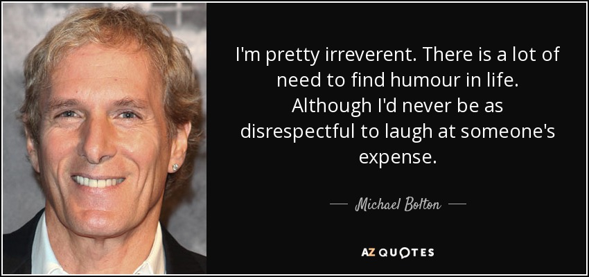I'm pretty irreverent. There is a lot of need to find humour in life. Although I'd never be as disrespectful to laugh at someone's expense. - Michael Bolton
