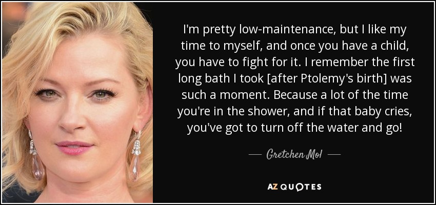 I'm pretty low-maintenance, but I like my time to myself, and once you have a child, you have to fight for it. I remember the first long bath I took [after Ptolemy's birth] was such a moment. Because a lot of the time you're in the shower, and if that baby cries, you've got to turn off the water and go! - Gretchen Mol