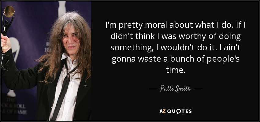 I'm pretty moral about what I do. If I didn't think I was worthy of doing something, I wouldn't do it. I ain't gonna waste a bunch of people's time. - Patti Smith