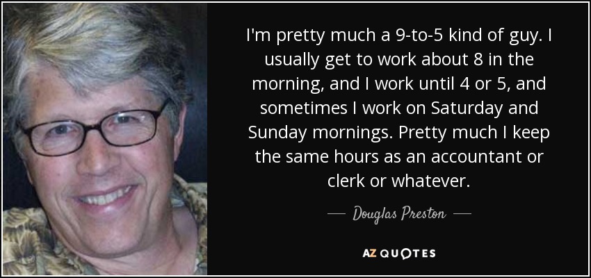 I'm pretty much a 9-to-5 kind of guy. I usually get to work about 8 in the morning, and I work until 4 or 5, and sometimes I work on Saturday and Sunday mornings. Pretty much I keep the same hours as an accountant or clerk or whatever. - Douglas Preston