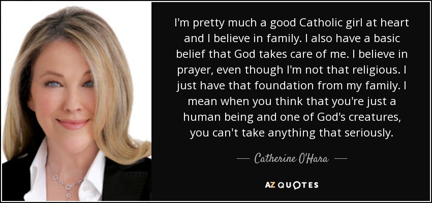 I'm pretty much a good Catholic girl at heart and I believe in family. I also have a basic belief that God takes care of me. I believe in prayer, even though I'm not that religious. I just have that foundation from my family. I mean when you think that you're just a human being and one of God's creatures, you can't take anything that seriously. - Catherine O'Hara