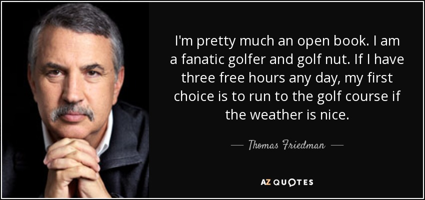 I'm pretty much an open book. I am a fanatic golfer and golf nut. If I have three free hours any day, my first choice is to run to the golf course if the weather is nice. - Thomas Friedman