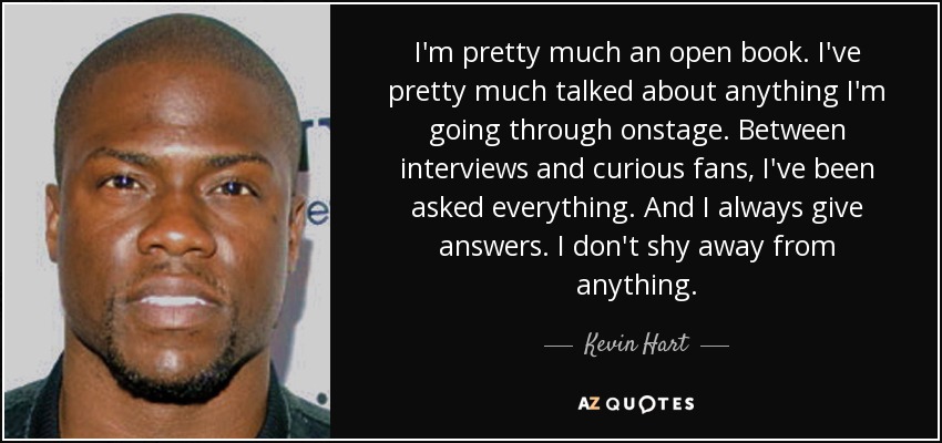 I'm pretty much an open book. I've pretty much talked about anything I'm going through onstage. Between interviews and curious fans, I've been asked everything. And I always give answers. I don't shy away from anything. - Kevin Hart