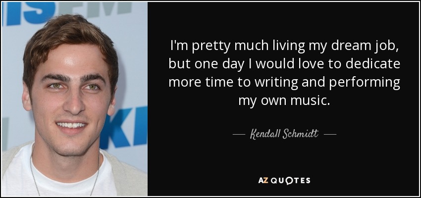 I'm pretty much living my dream job, but one day I would love to dedicate more time to writing and performing my own music. - Kendall Schmidt