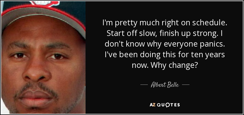I'm pretty much right on schedule. Start off slow, finish up strong. I don't know why everyone panics. I've been doing this for ten years now. Why change? - Albert Belle