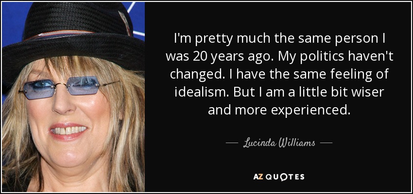 I'm pretty much the same person I was 20 years ago. My politics haven't changed. I have the same feeling of idealism. But I am a little bit wiser and more experienced. - Lucinda Williams