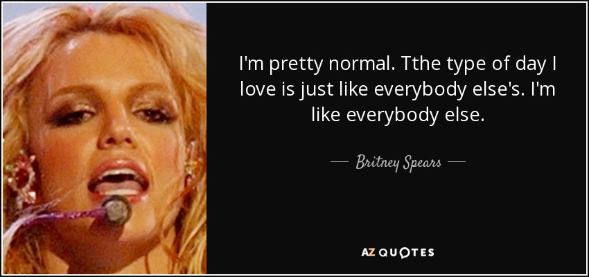 I'm pretty normal. Tthe type of day I love is just like everybody else's. I'm like everybody else. - Britney Spears