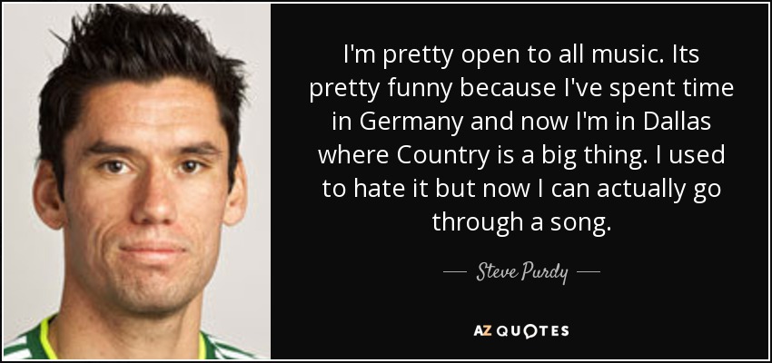 I'm pretty open to all music. Its pretty funny because I've spent time in Germany and now I'm in Dallas where Country is a big thing. I used to hate it but now I can actually go through a song. - Steve Purdy