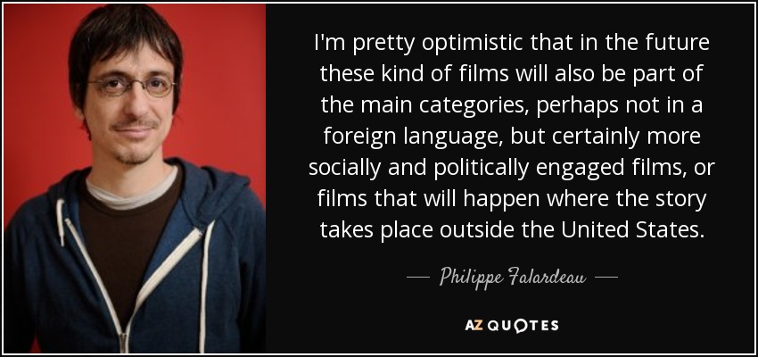 I'm pretty optimistic that in the future these kind of films will also be part of the main categories, perhaps not in a foreign language, but certainly more socially and politically engaged films, or films that will happen where the story takes place outside the United States. - Philippe Falardeau
