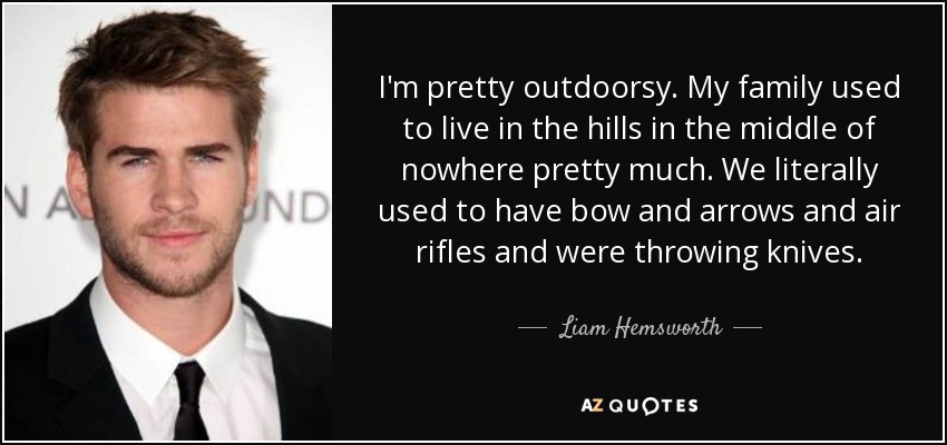 I'm pretty outdoorsy. My family used to live in the hills in the middle of nowhere pretty much. We literally used to have bow and arrows and air rifles and were throwing knives. - Liam Hemsworth