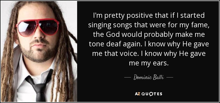 I'm pretty positive that if I started singing songs that were for my fame, the God would probably make me tone deaf again. I know why He gave me that voice. I know why He gave me my ears. - Dominic Balli