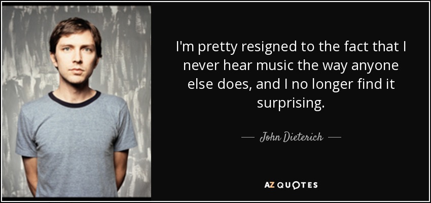 I'm pretty resigned to the fact that I never hear music the way anyone else does, and I no longer find it surprising. - John Dieterich