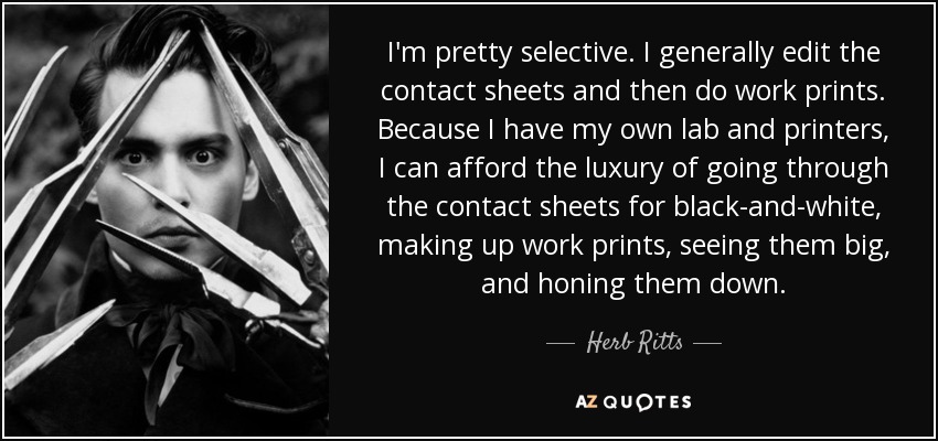 I'm pretty selective. I generally edit the contact sheets and then do work prints. Because I have my own lab and printers, I can afford the luxury of going through the contact sheets for black-and-white, making up work prints, seeing them big, and honing them down. - Herb Ritts