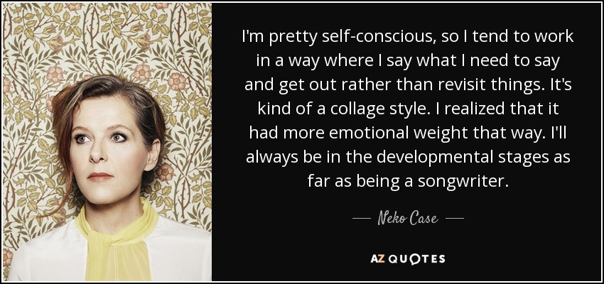 I'm pretty self-conscious, so I tend to work in a way where I say what I need to say and get out rather than revisit things. It's kind of a collage style. I realized that it had more emotional weight that way. I'll always be in the developmental stages as far as being a songwriter. - Neko Case