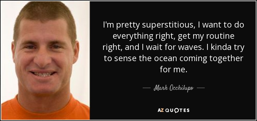 I'm pretty superstitious, I want to do everything right, get my routine right, and I wait for waves. I kinda try to sense the ocean coming together for me. - Mark Occhilupo