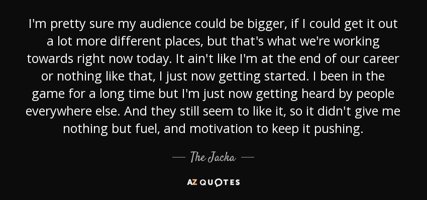 I'm pretty sure my audience could be bigger, if I could get it out a lot more different places, but that's what we're working towards right now today. It ain't like I'm at the end of our career or nothing like that, I just now getting started. I been in the game for a long time but I'm just now getting heard by people everywhere else. And they still seem to like it, so it didn't give me nothing but fuel, and motivation to keep it pushing. - The Jacka